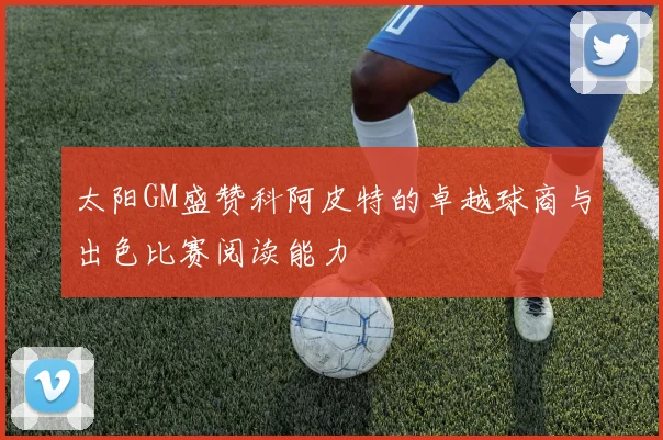 太阳GM盛赞科阿皮特的卓越球商与出色比赛阅读能力