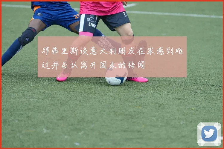 邓弗里斯谈意大利朋友在家感到难过并否认离开国米的传闻