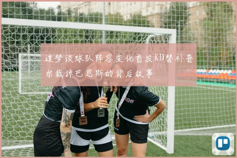 追梦谈球队阵容变化首发KD替补普尔裁掉巴恩斯的背后故事