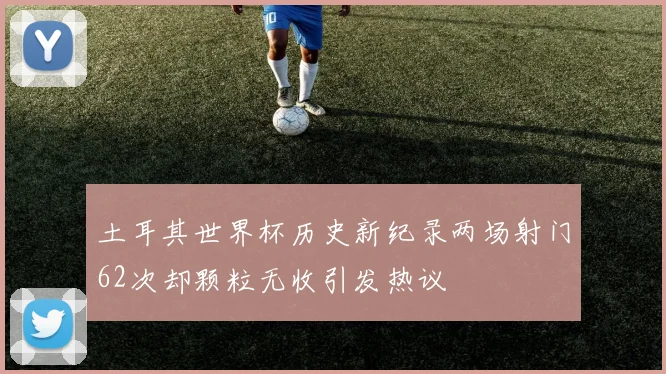 土耳其世界杯历史新纪录两场射门62次却颗粒无收引发热议