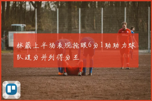 林葳上半场表现抢眼6分1助助力球队追分并列得分王