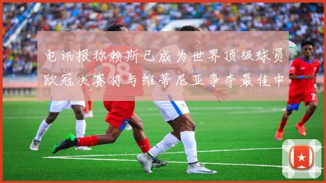 电讯报称赖斯已成为世界顶级球员欧冠决赛将与维蒂尼亚争夺最佳中场称号