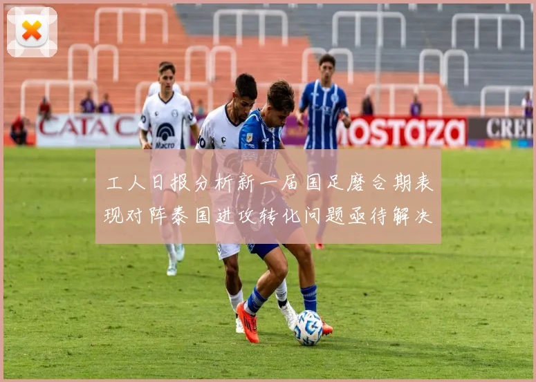 工人日报分析新一届国足磨合期表现对阵泰国进攻转化问题亟待解决