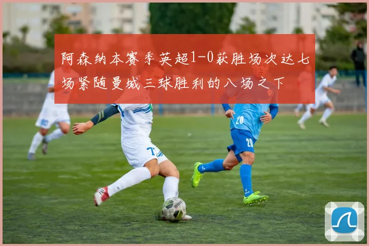 阿森纳本赛季英超1-0获胜场次达七场紧随曼城三球胜利的八场之下