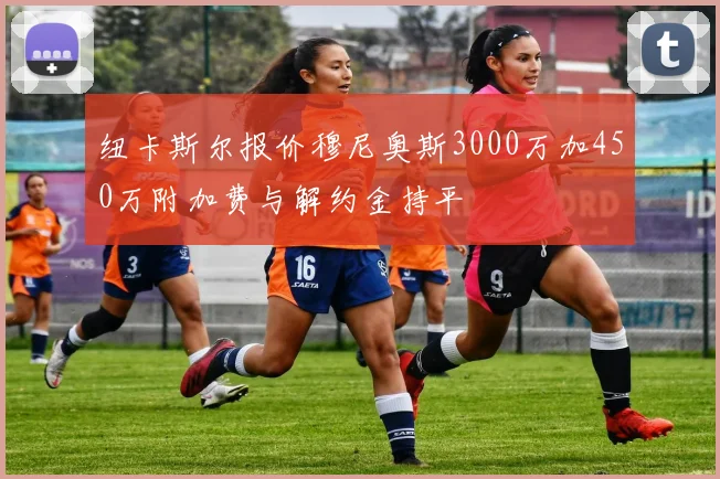 纽卡斯尔报价穆尼奥斯3000万加450万附加费与解约金持平