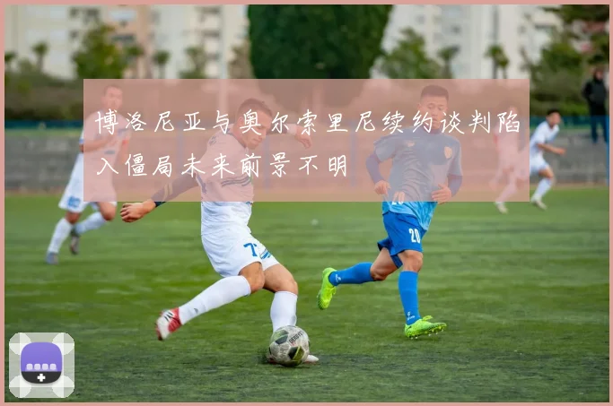 博洛尼亚与奥尔索里尼续约谈判陷入僵局未来前景不明
