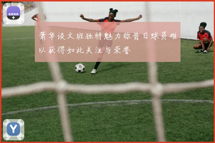 萧华谈文班独特魅力称昔日球员难以获得如此关注与荣誉
