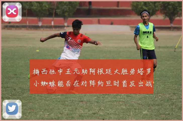 梅西独中五元助阿根廷大胜劳塔罗小蜘蛛能否在对阵约旦时首发出战