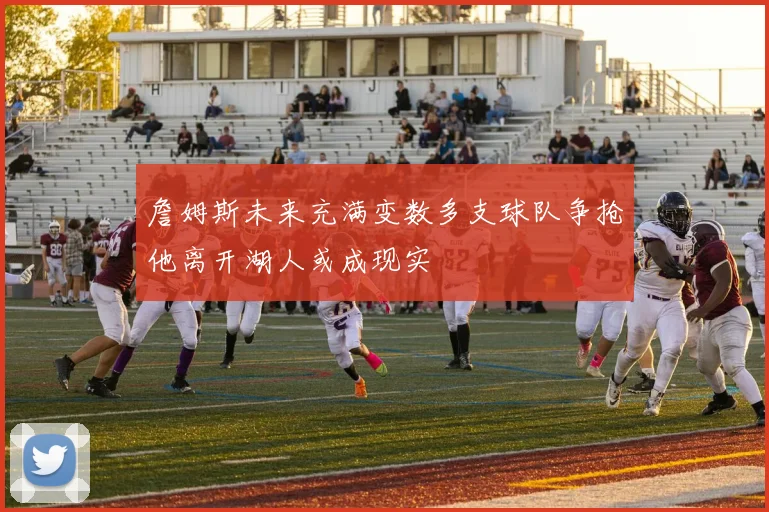 詹姆斯未来充满变数多支球队争抢他离开湖人或成现实