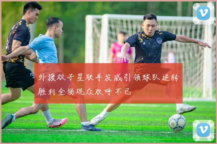 外援双子星联手发威引领球队逆转胜利全场观众欢呼不已