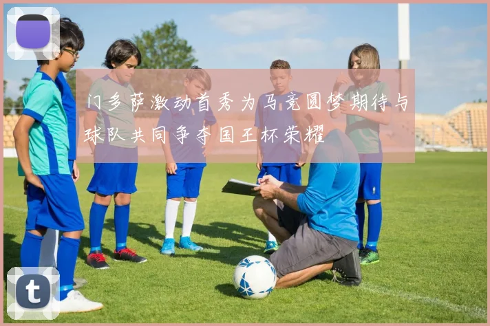 门多萨激动首秀为马竞圆梦期待与球队共同争夺国王杯荣耀