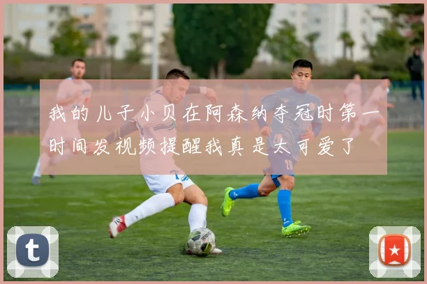 我的儿子小贝在阿森纳夺冠时第一时间发视频提醒我真是太可爱了