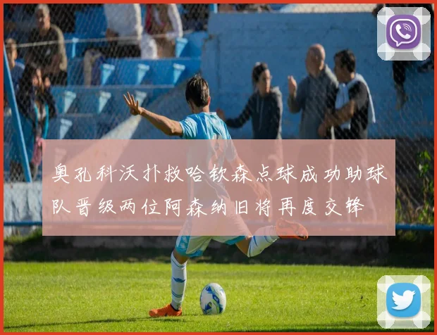 奥孔科沃扑救哈钦森点球成功助球队晋级两位阿森纳旧将再度交锋