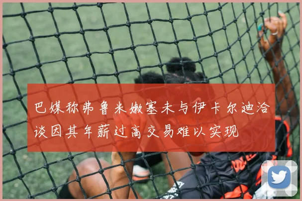 巴媒称弗鲁米嫩塞未与伊卡尔迪洽谈因其年薪过高交易难以实现