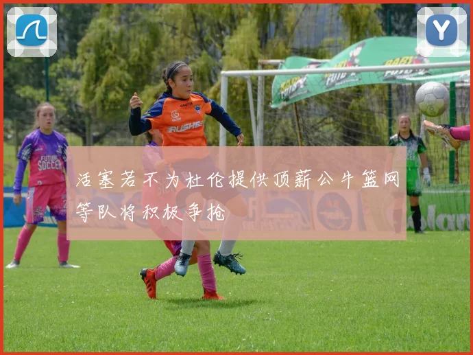 活塞若不为杜伦提供顶薪公牛篮网等队将积极争抢