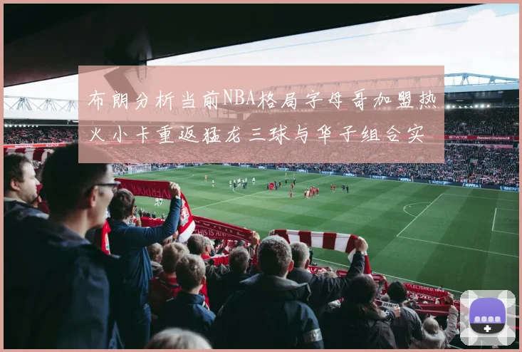 布朗分析当前NBA格局字母哥加盟热火小卡重返猛龙三球与华子组合实力强劲