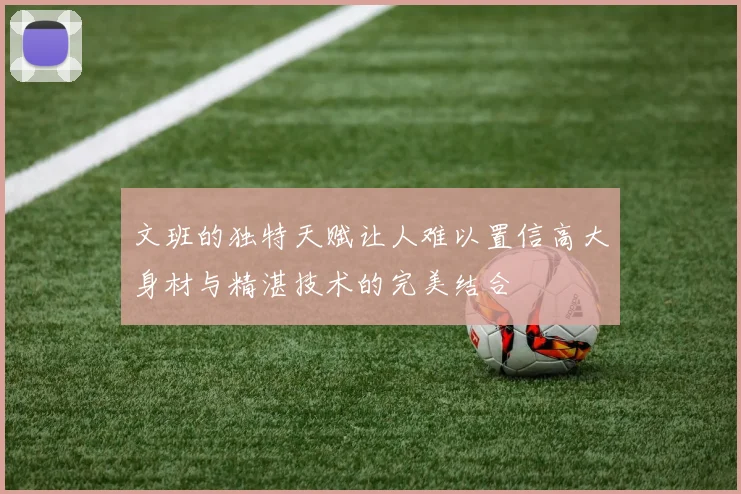 文班的独特天赋让人难以置信高大身材与精湛技术的完美结合
