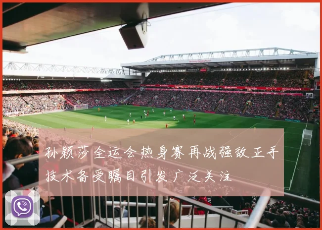 孙颖莎全运会热身赛再战强敌正手技术备受瞩目引发广泛关注