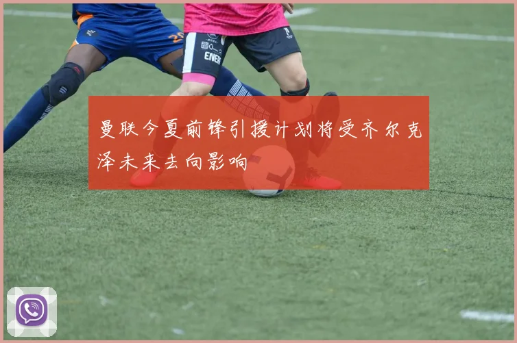 曼联今夏前锋引援计划将受齐尔克泽未来去向影响