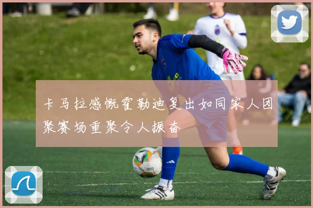 卡马拉感慨霍勒迪复出如同家人团聚赛场重聚令人振奋