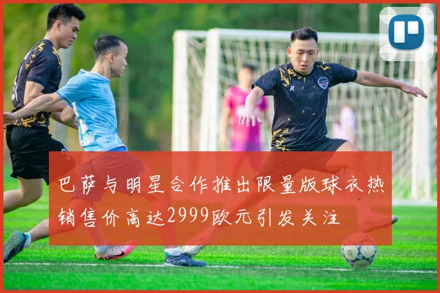 巴萨与明星合作推出限量版球衣热销售价高达2999欧元引发关注