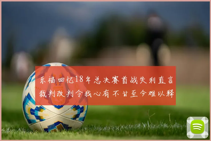 乐福回忆18年总决赛首战失利直言裁判改判令我心有不甘至今难以释怀
