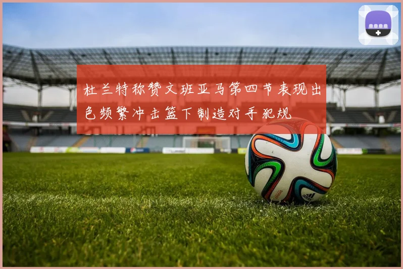 杜兰特称赞文班亚马第四节表现出色频繁冲击篮下制造对手犯规