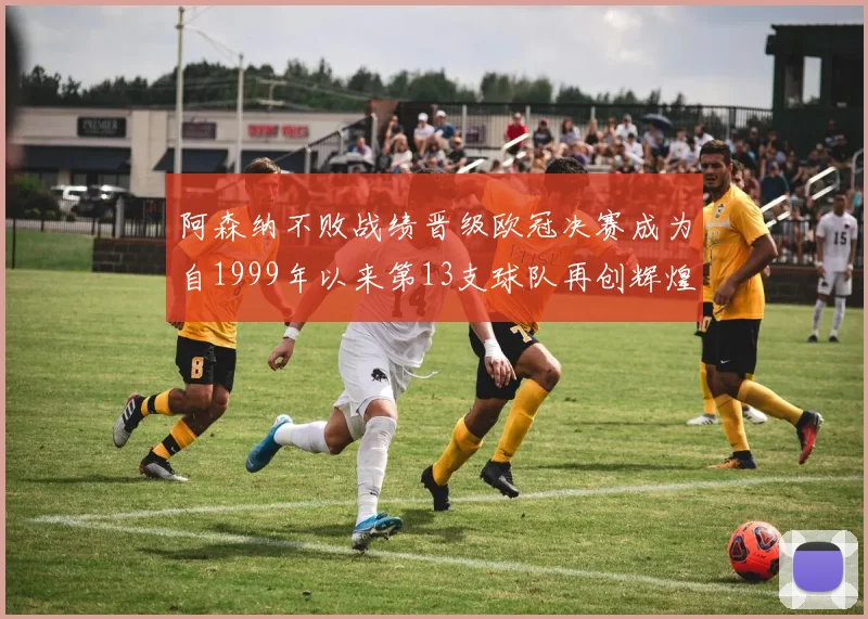 阿森纳不败战绩晋级欧冠决赛成为自1999年以来第13支球队再创辉煌