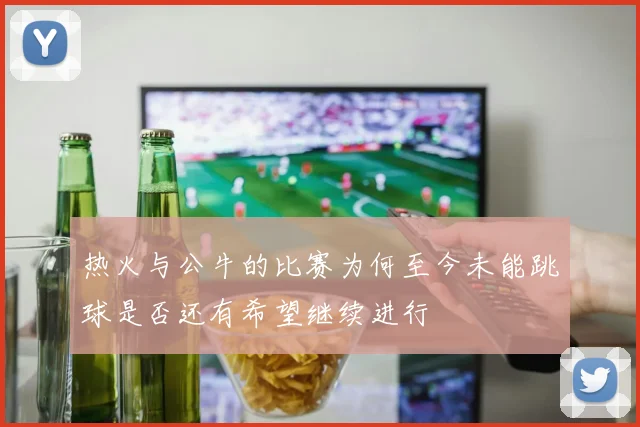 热火与公牛的比赛为何至今未能跳球是否还有希望继续进行