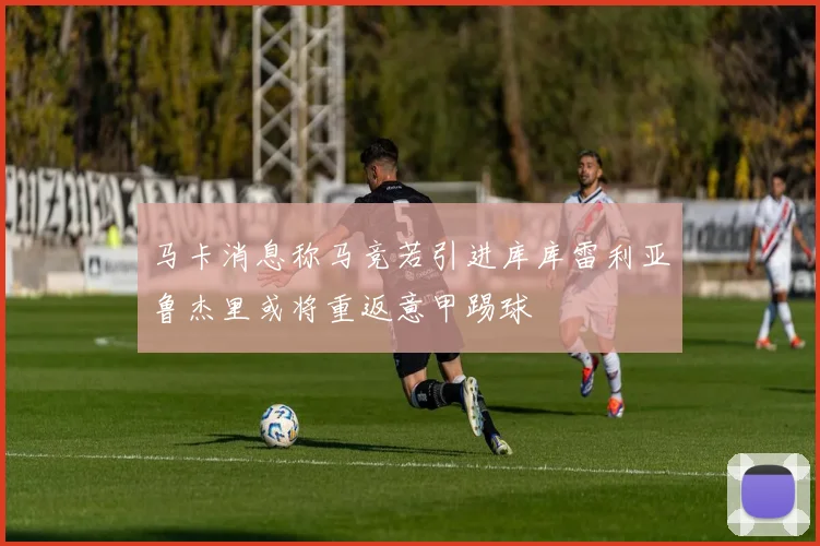 马卡消息称马竞若引进库库雷利亚鲁杰里或将重返意甲踢球