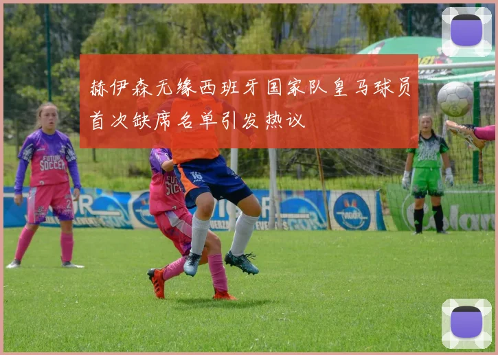 赫伊森无缘西班牙国家队皇马球员首次缺席名单引发热议