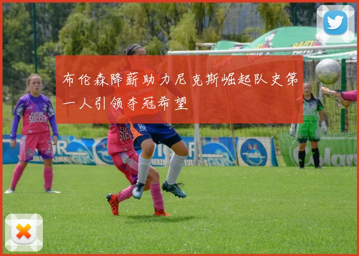 布伦森降薪助力尼克斯崛起队史第一人引领夺冠希望