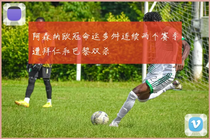 阿森纳欧冠命运多舛连续两个赛季遭拜仁和巴黎双杀