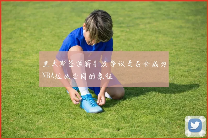 里夫斯签顶薪引发争议是否会成为NBA垃圾合同的象征