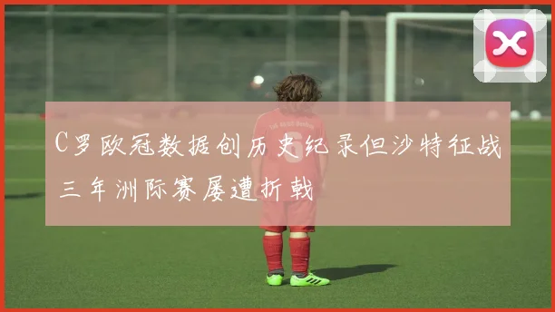 C罗欧冠数据创历史纪录但沙特征战三年洲际赛屡遭折戟